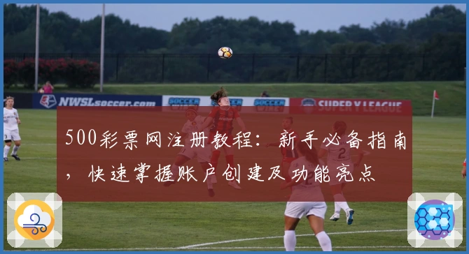 500彩票网注册教程：新手必备指南，快速掌握账户创建及功能亮点