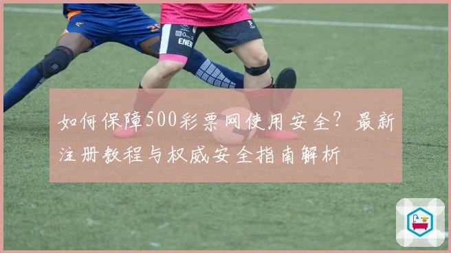 如何保障500彩票网使用安全?最新注册教程与权威安全指南解析