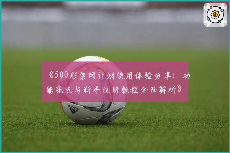 《500彩票网计划使用体验分享：功能亮点与新手注册教程全面解析》