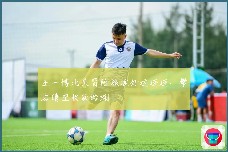 王一博北美冒险旅途好运连连，攀岩晴空收获蛤蜊