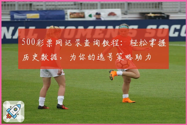 500彩票网记录查询教程：轻松掌握历史数据，为你的选号策略助力