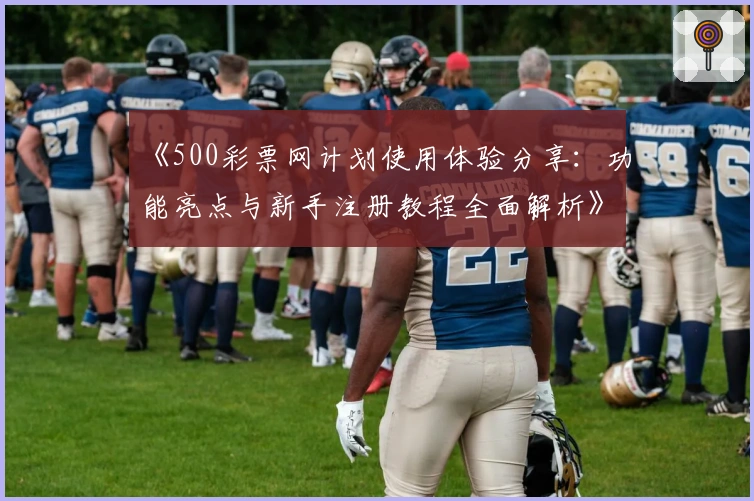 《500彩票网计划使用体验分享：功能亮点与新手注册教程全面解析》